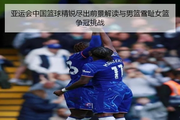 亚运会中国篮球精锐尽出前景解读与男篮雪耻女篮争冠挑战